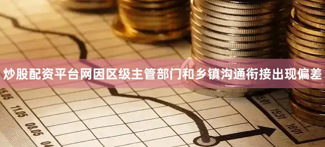 炒股配资平台网因区级主管部门和乡镇沟通衔接出现偏差
