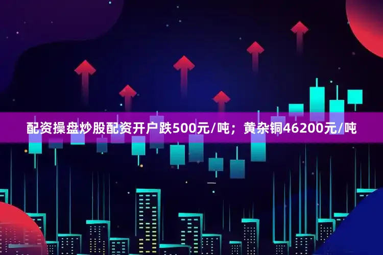 配资操盘炒股配资开户跌500元/吨；黄杂铜46200元/吨