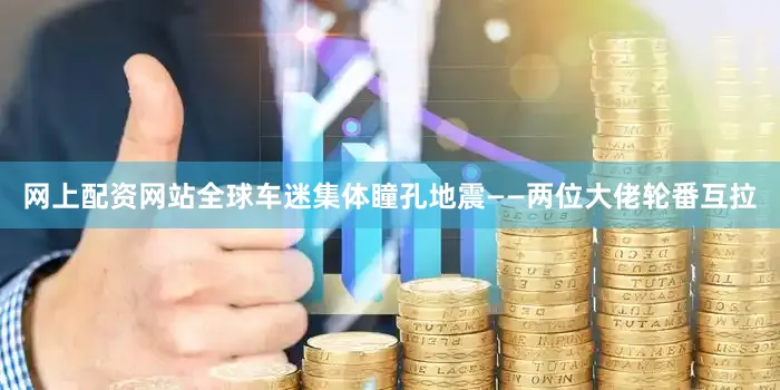 网上配资网站全球车迷集体瞳孔地震——两位大佬轮番互拉