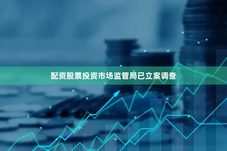 配资股票投资市场监管局已立案调查