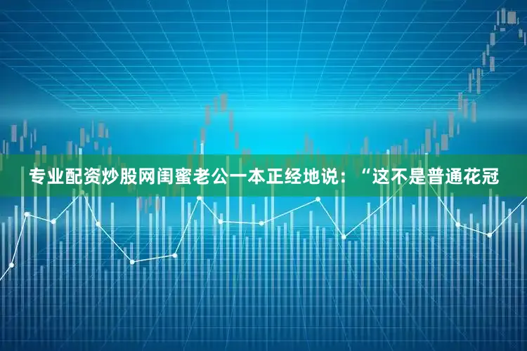 专业配资炒股网闺蜜老公一本正经地说：“这不是普通花冠