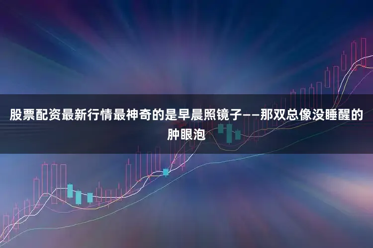 股票配资最新行情最神奇的是早晨照镜子——那双总像没睡醒的肿眼泡