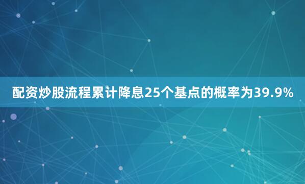 配资炒股流程累计降息25个基点的概率为39.9%